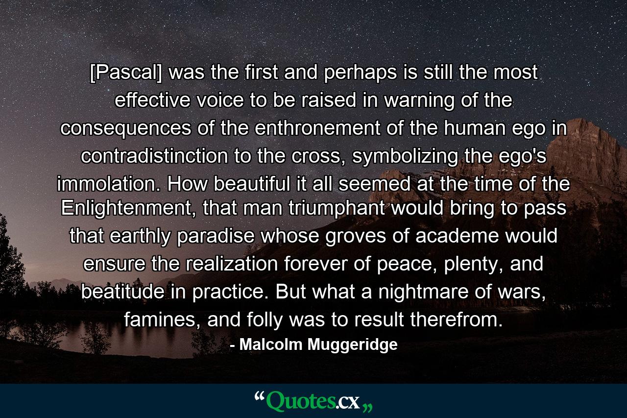 [Pascal] was the first and perhaps is still the most effective voice to be raised in warning of the consequences of the enthronement of the human ego in contradistinction to the cross, symbolizing the ego's immolation. How beautiful it all seemed at the time of the Enlightenment, that man triumphant would bring to pass that earthly paradise whose groves of academe would ensure the realization forever of peace, plenty, and beatitude in practice. But what a nightmare of wars, famines, and folly was to result therefrom. - Quote by Malcolm Muggeridge