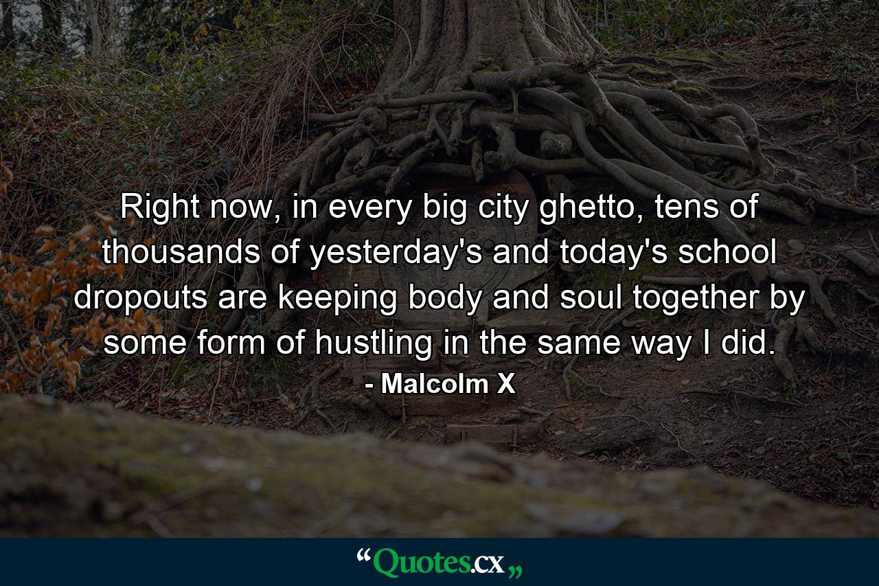 Right now, in every big city ghetto, tens of thousands of yesterday's and today's school dropouts are keeping body and soul together by some form of hustling in the same way I did. - Quote by Malcolm X