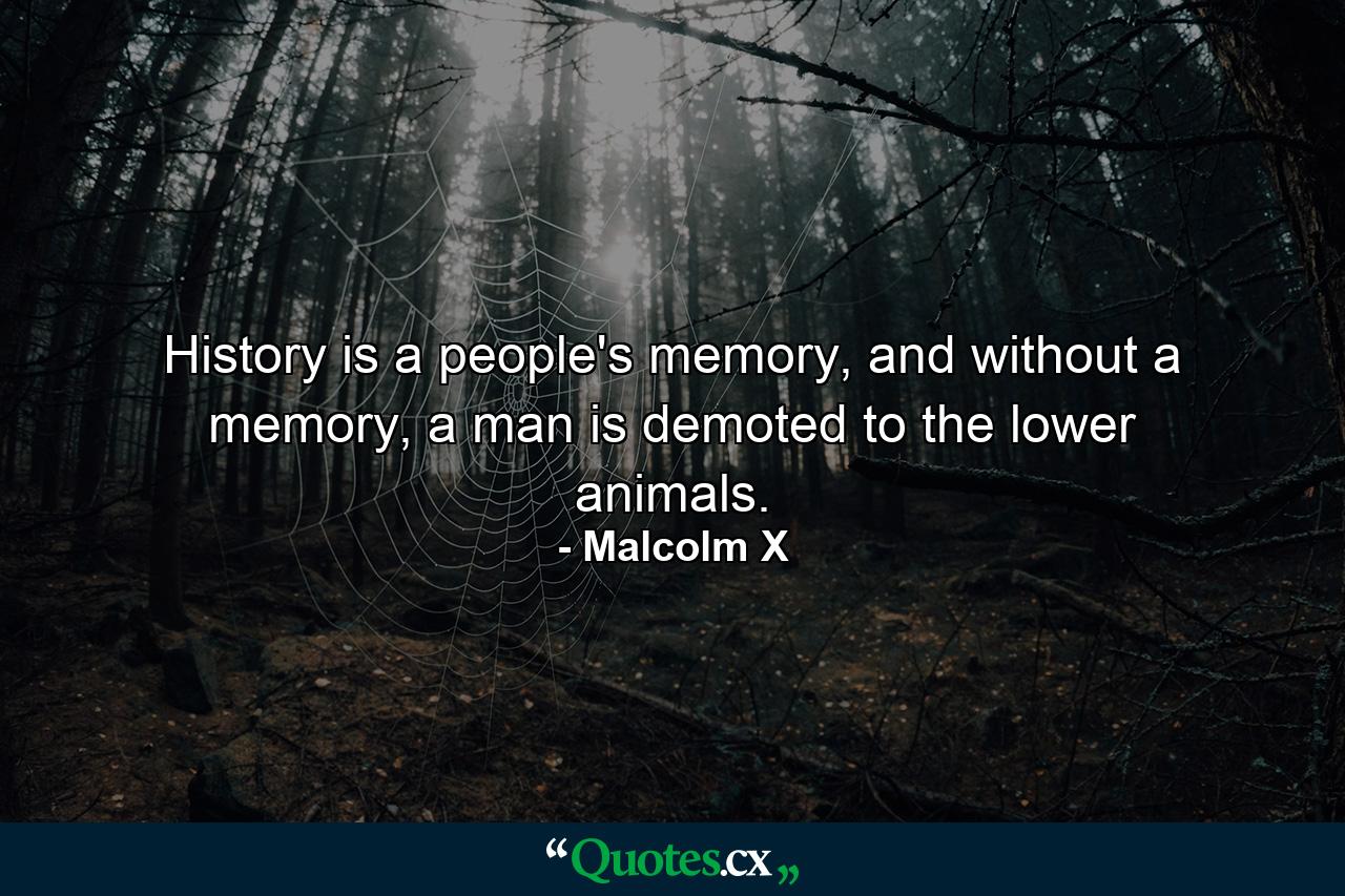 History is a people's memory, and without a memory, a man is demoted to the lower animals. - Quote by Malcolm X