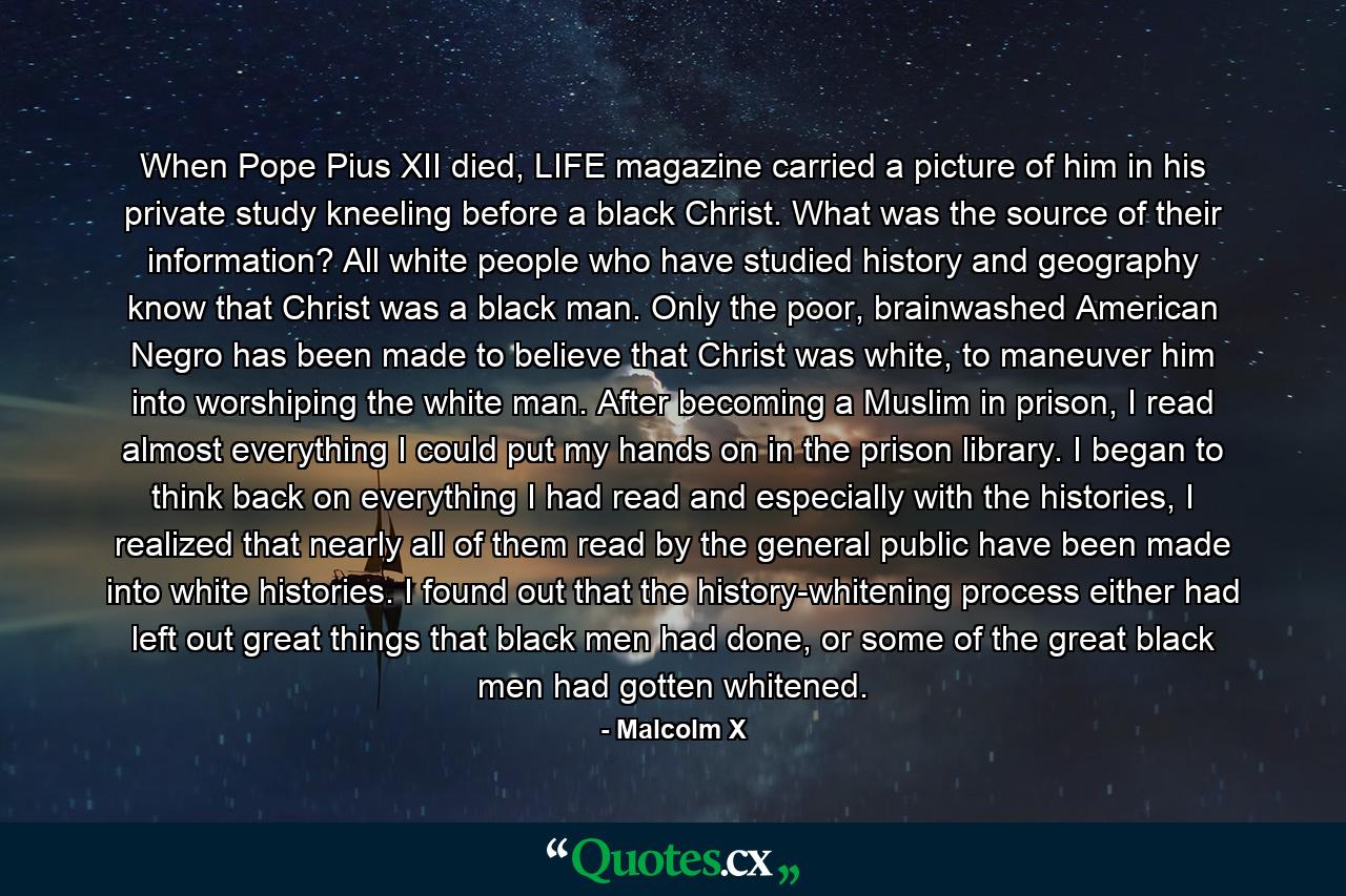 When Pope Pius XII died, LIFE magazine carried a picture of him in his private study kneeling before a black Christ. What was the source of their information? All white people who have studied history and geography know that Christ was a black man. Only the poor, brainwashed American Negro has been made to believe that Christ was white, to maneuver him into worshiping the white man. After becoming a Muslim in prison, I read almost everything I could put my hands on in the prison library. I began to think back on everything I had read and especially with the histories, I realized that nearly all of them read by the general public have been made into white histories. I found out that the history-whitening process either had left out great things that black men had done, or some of the great black men had gotten whitened. - Quote by Malcolm X