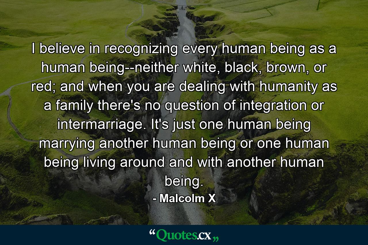 I believe in recognizing every human being as a human being--neither white, black, brown, or red; and when you are dealing with humanity as a family there's no question of integration or intermarriage. It's just one human being marrying another human being or one human being living around and with another human being. - Quote by Malcolm X