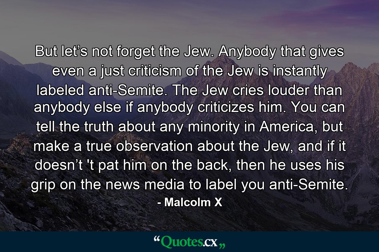 But let’s not forget the Jew. Anybody that gives even a just criticism of the Jew is instantly labeled anti-Semite. The Jew cries louder than anybody else if anybody criticizes him. You can tell the truth about any minority in America, but make a true observation about the Jew, and if it doesn’t 't pat him on the back, then he uses his grip on the news media to label you anti-Semite. - Quote by Malcolm X