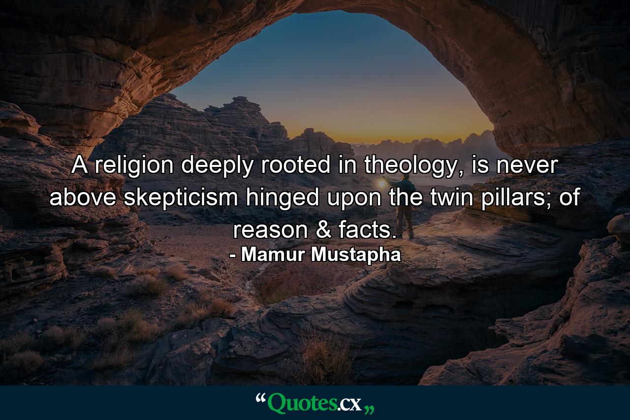 A religion deeply rooted in theology, is never above skepticism hinged upon the twin pillars; of reason & facts. - Quote by Mamur Mustapha