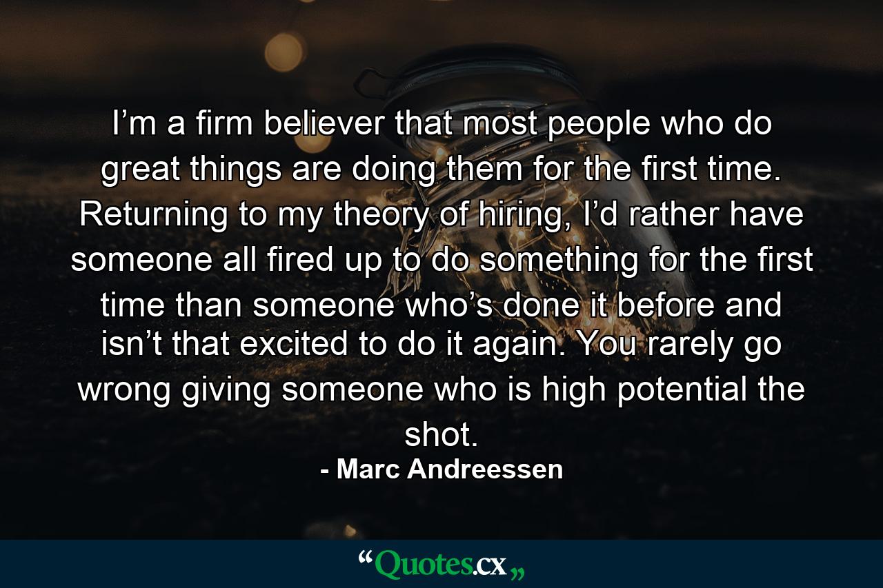 I’m a firm believer that most people who do great things are doing them for the first time. Returning to my theory of hiring, I’d rather have someone all fired up to do something for the first time than someone who’s done it before and isn’t that excited to do it again. You rarely go wrong giving someone who is high potential the shot. - Quote by Marc Andreessen