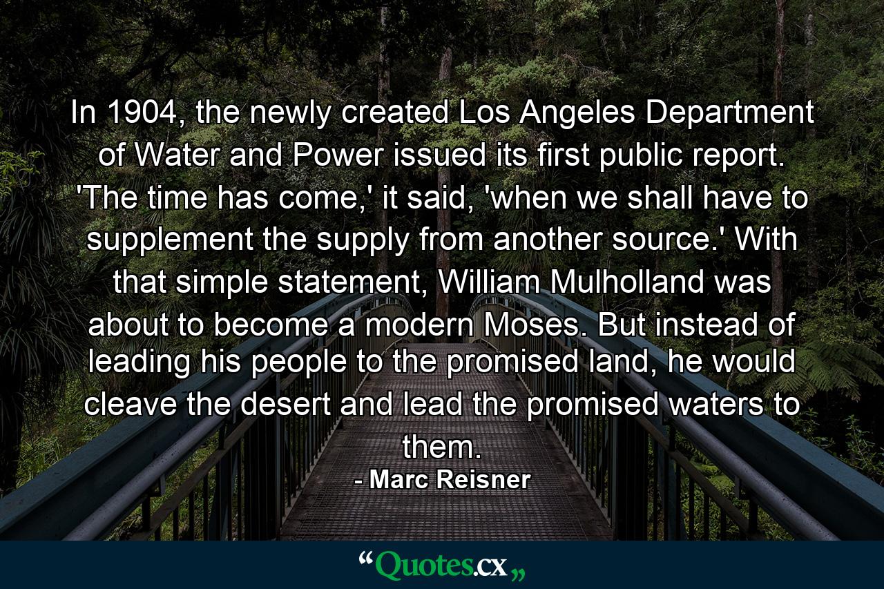 In 1904, the newly created Los Angeles Department of Water and Power issued its first public report. 'The time has come,' it said, 'when we shall have to supplement the supply from another source.' With that simple statement, William Mulholland was about to become a modern Moses. But instead of leading his people to the promised land, he would cleave the desert and lead the promised waters to them. - Quote by Marc Reisner