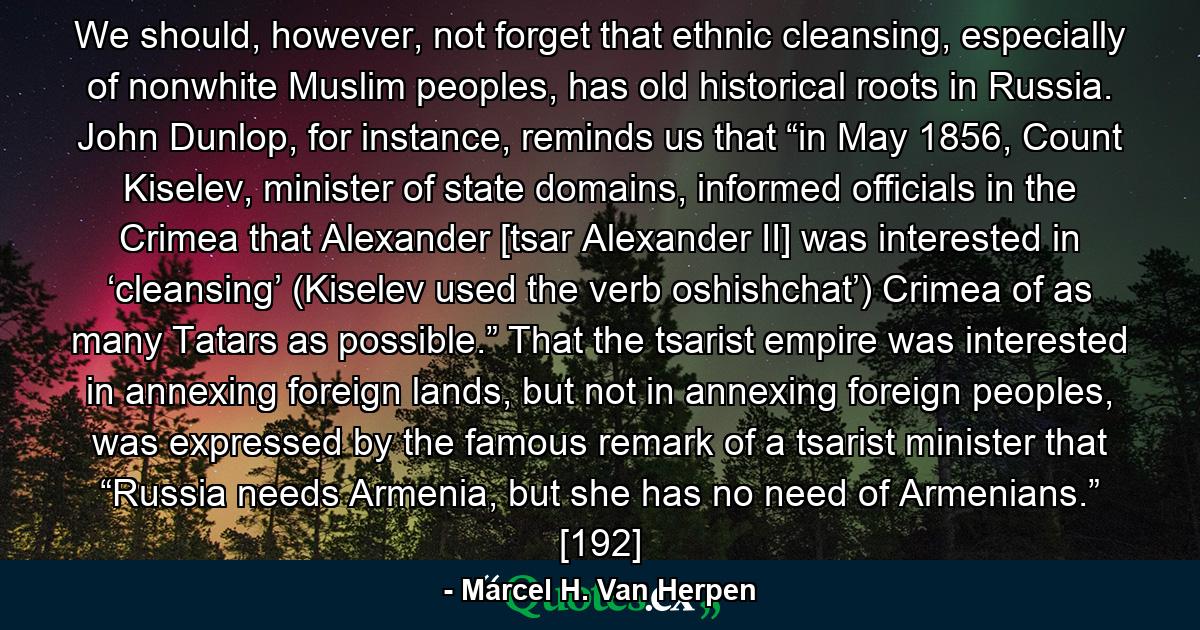 We should, however, not forget that ethnic cleansing, especially of nonwhite Muslim peoples, has old historical roots in Russia. John Dunlop, for instance, reminds us that “in May 1856, Count Kiselev, minister of state domains, informed officials in the Crimea that Alexander [tsar Alexander II] was interested in ‘cleansing’ (Kiselev used the verb oshishchat’) Crimea of as many Tatars as possible.” That the tsarist empire was interested in annexing foreign lands, but not in annexing foreign peoples, was expressed by the famous remark of a tsarist minister that “Russia needs Armenia, but she has no need of Armenians.” [192] - Quote by Marcel H. Van Herpen