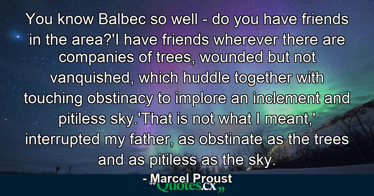 You know Balbec so well - do you have friends in the area?'I have friends wherever there are companies of trees, wounded but not vanquished, which huddle together with touching obstinacy to implore an inclement and pitiless sky.'That is not what I meant,' interrupted my father, as obstinate as the trees and as pitiless as the sky. - Quote by Marcel Proust