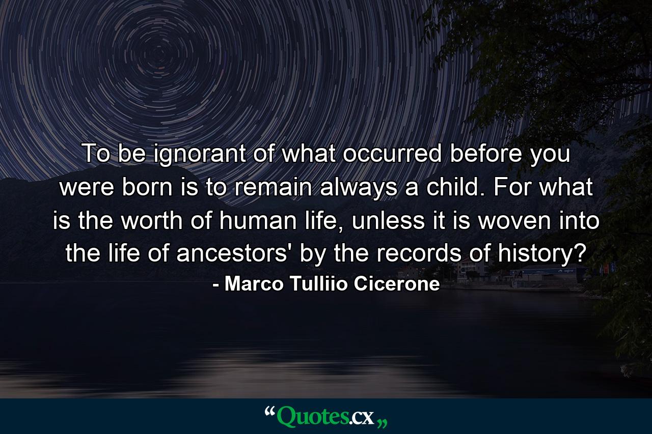 To be ignorant of what occurred before you were born is to remain always a child. For what is the worth of human life, unless it is woven into the life of ancestors' by the records of history? - Quote by Marco Tulliio Cicerone