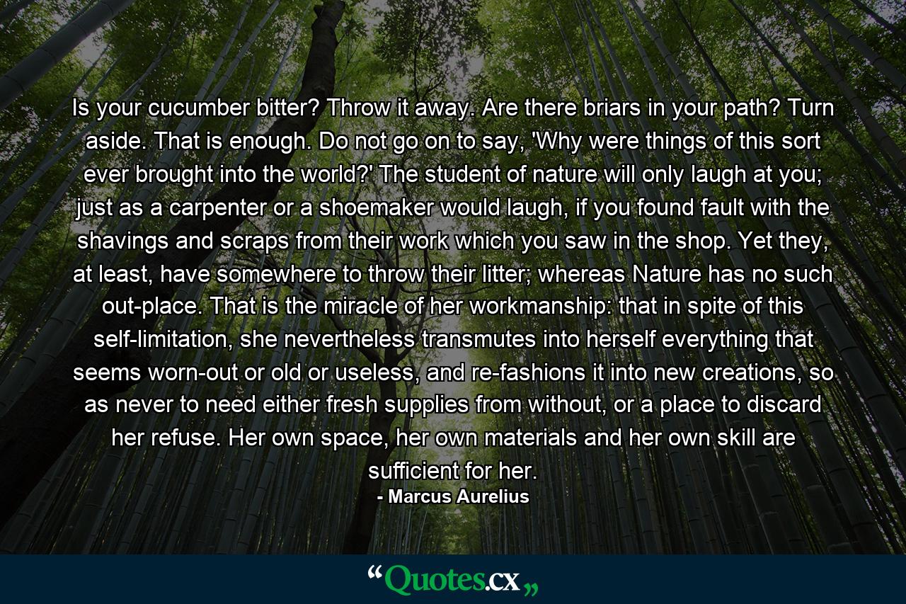 Is your cucumber bitter? Throw it away. Are there briars in your path? Turn aside. That is enough. Do not go on to say, 'Why were things of this sort ever brought into the world?' The student of nature will only laugh at you; just as a carpenter or a shoemaker would laugh, if you found fault with the shavings and scraps from their work which you saw in the shop. Yet they, at least, have somewhere to throw their litter; whereas Nature has no such out-place. That is the miracle of her workmanship: that in spite of this self-limitation, she nevertheless transmutes into herself everything that seems worn-out or old or useless, and re-fashions it into new creations, so as never to need either fresh supplies from without, or a place to discard her refuse. Her own space, her own materials and her own skill are sufficient for her. - Quote by Marcus Aurelius