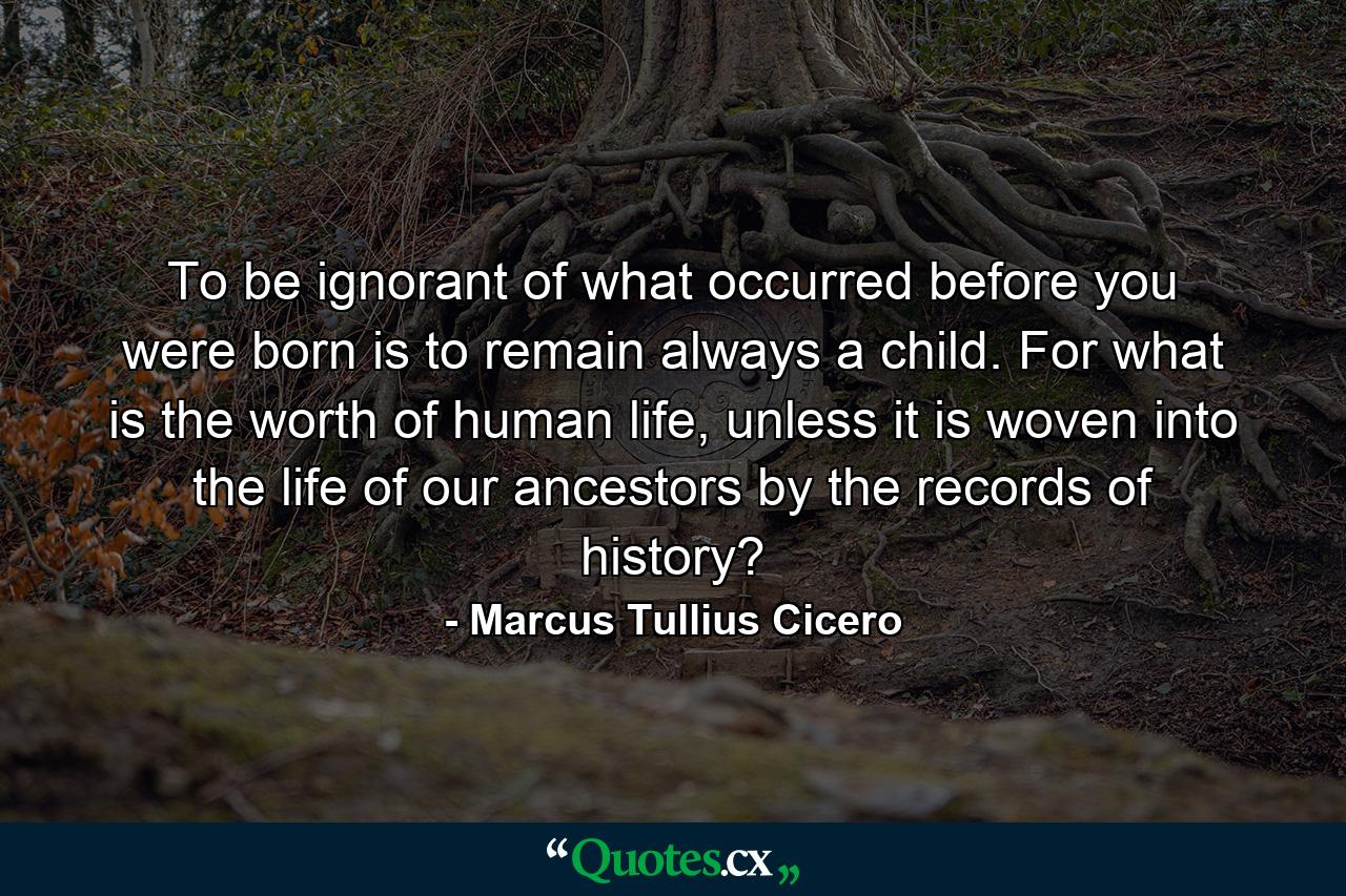 To be ignorant of what occurred before you were born is to remain always a child. For what is the worth of human life, unless it is woven into the life of our ancestors by the records of history? - Quote by Marcus Tullius Cicero