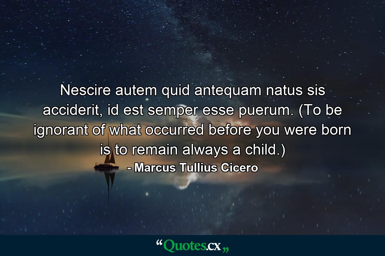 Nescire autem quid antequam natus sis acciderit, id est semper esse puerum. (To be ignorant of what occurred before you were born is to remain always a child.) - Quote by Marcus Tullius Cicero