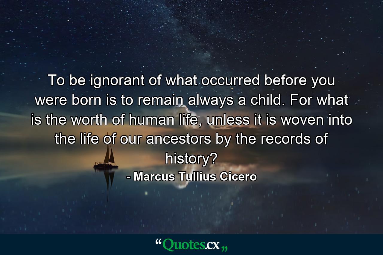 To be ignorant of what occurred before you were born is to remain always a child. For what is the worth of human life, unless it is woven into the life of our ancestors by the records of history? - Quote by Marcus Tullius Cicero