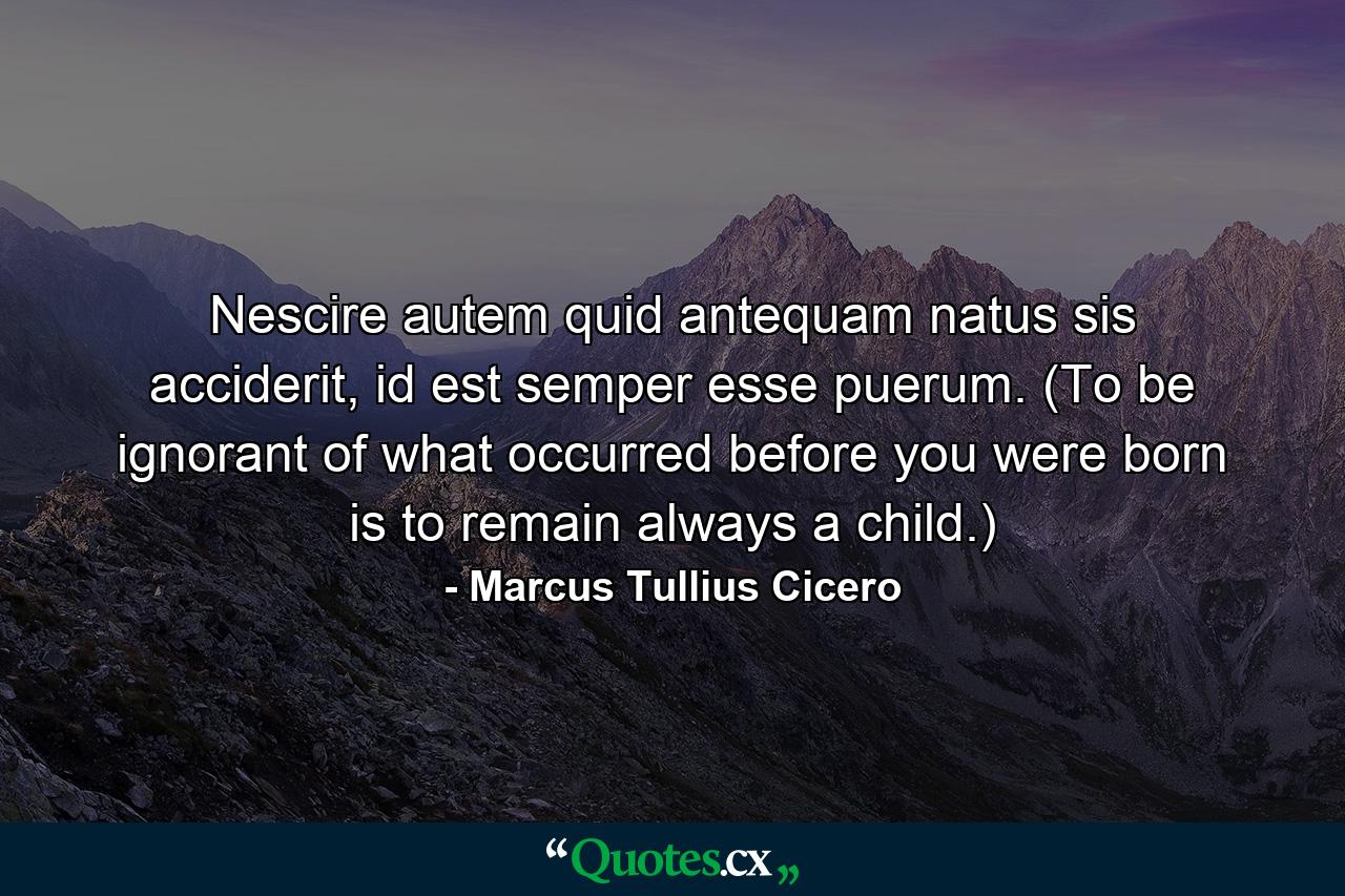 Nescire autem quid antequam natus sis acciderit, id est semper esse puerum. (To be ignorant of what occurred before you were born is to remain always a child.) - Quote by Marcus Tullius Cicero