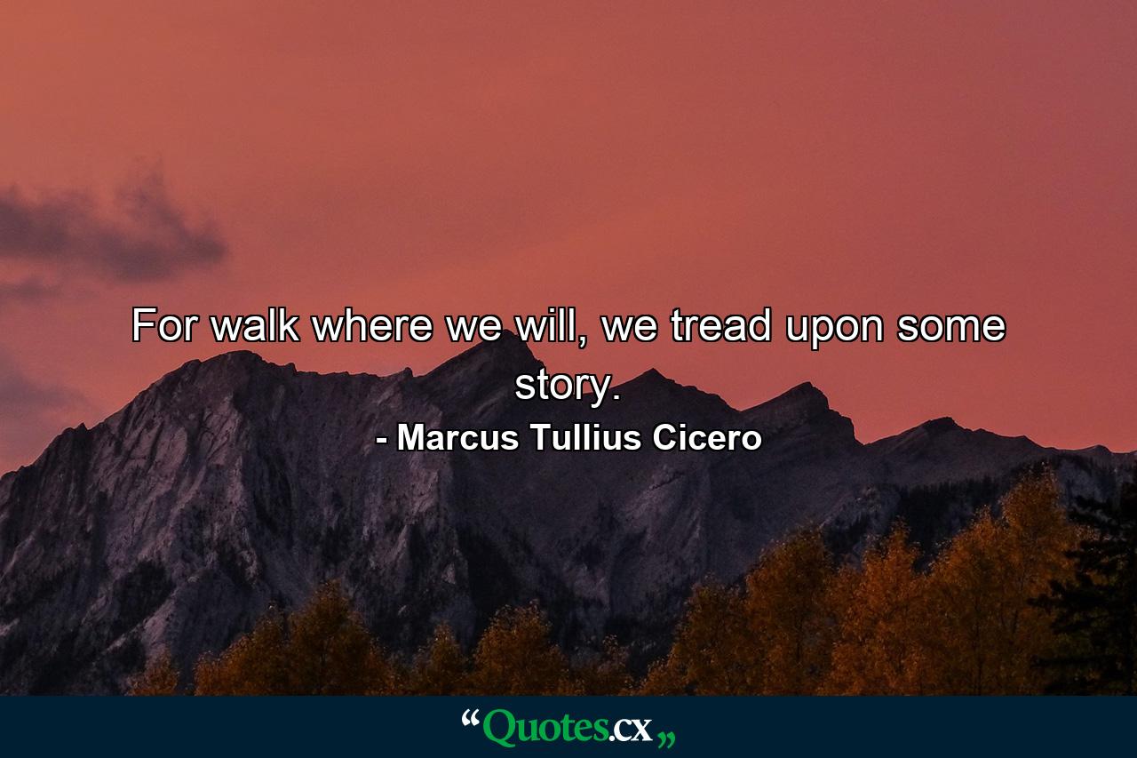 For walk where we will, we tread upon some story. - Quote by Marcus Tullius Cicero