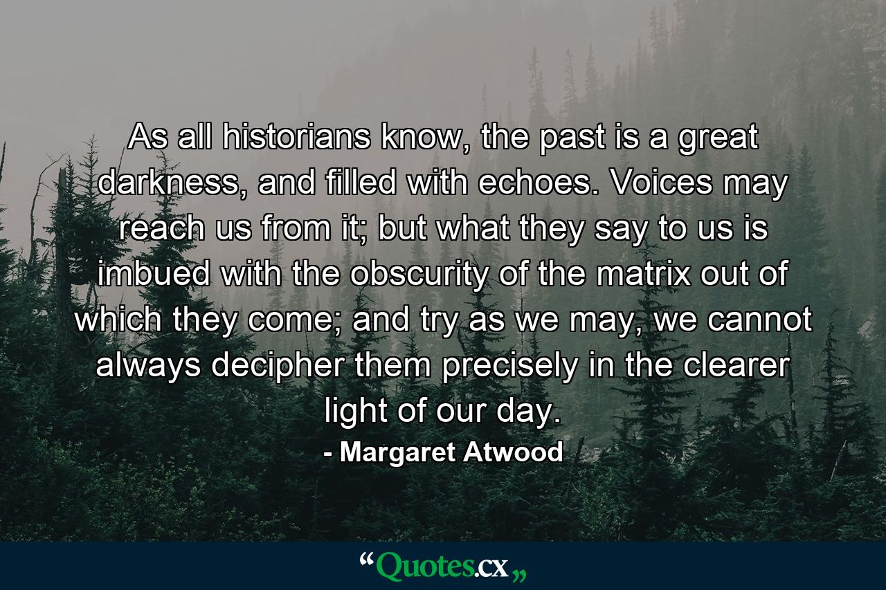 As all historians know, the past is a great darkness, and filled with echoes. Voices may reach us from it; but what they say to us is imbued with the obscurity of the matrix out of which they come; and try as we may, we cannot always decipher them precisely in the clearer light of our day. - Quote by Margaret Atwood