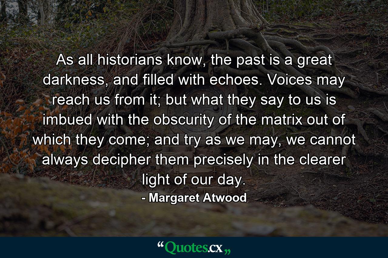 As all historians know, the past is a great darkness, and filled with echoes. Voices may reach us from it; but what they say to us is imbued with the obscurity of the matrix out of which they come; and try as we may, we cannot always decipher them precisely in the clearer light of our day. - Quote by Margaret Atwood