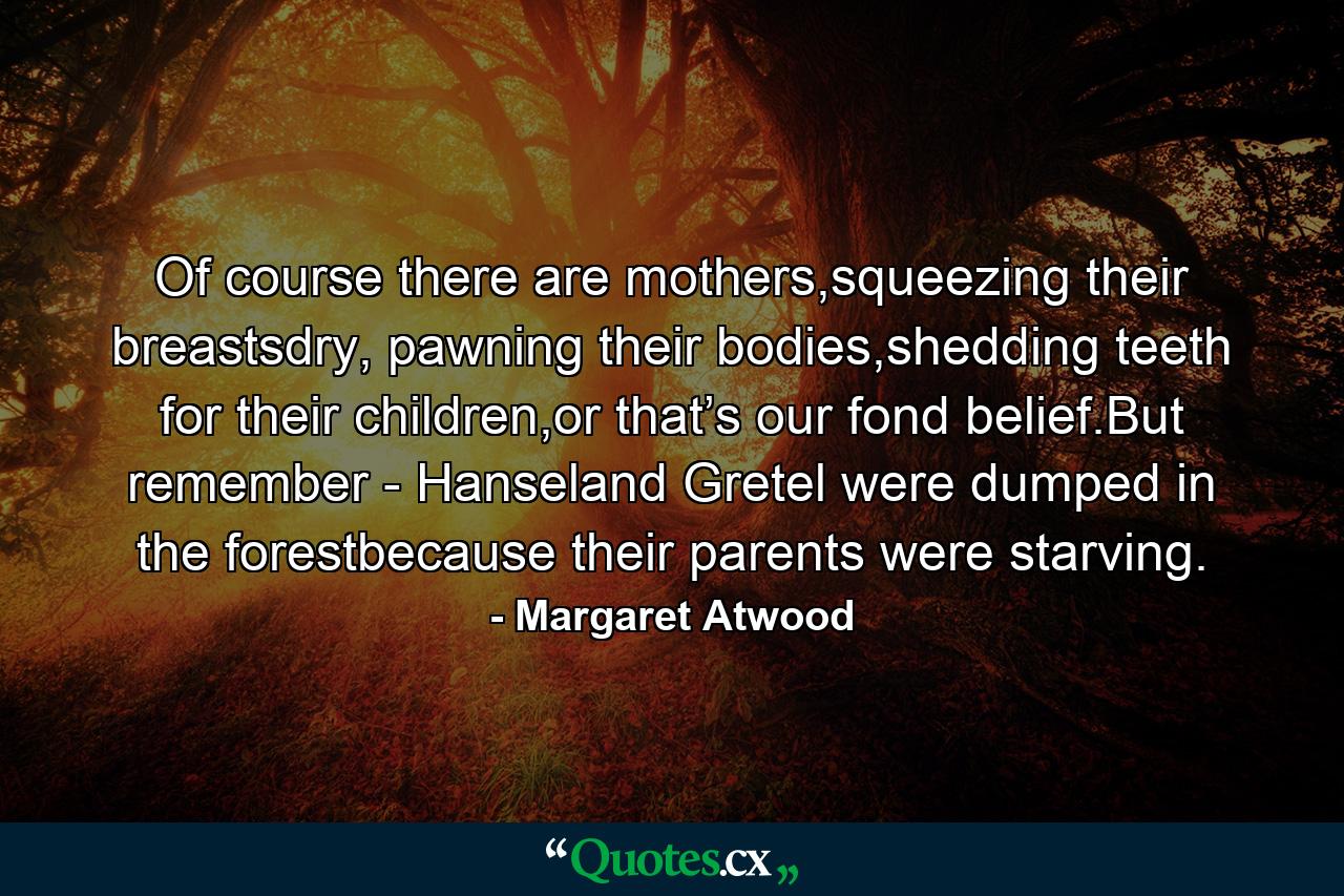 Of course there are mothers,squeezing their breastsdry, pawning their bodies,shedding teeth for their children,or that’s our fond belief.But remember - Hanseland Gretel were dumped in the forestbecause their parents were starving. - Quote by Margaret Atwood