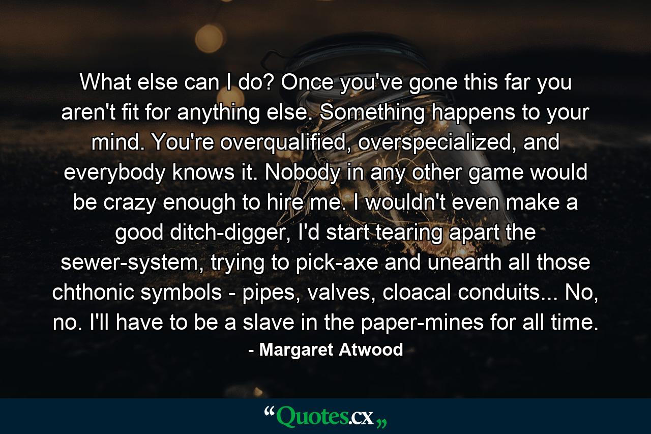 What else can I do? Once you've gone this far you aren't fit for anything else. Something happens to your mind. You're overqualified, overspecialized, and everybody knows it. Nobody in any other game would be crazy enough to hire me. I wouldn't even make a good ditch-digger, I'd start tearing apart the sewer-system, trying to pick-axe and unearth all those chthonic symbols - pipes, valves, cloacal conduits... No, no. I'll have to be a slave in the paper-mines for all time. - Quote by Margaret Atwood