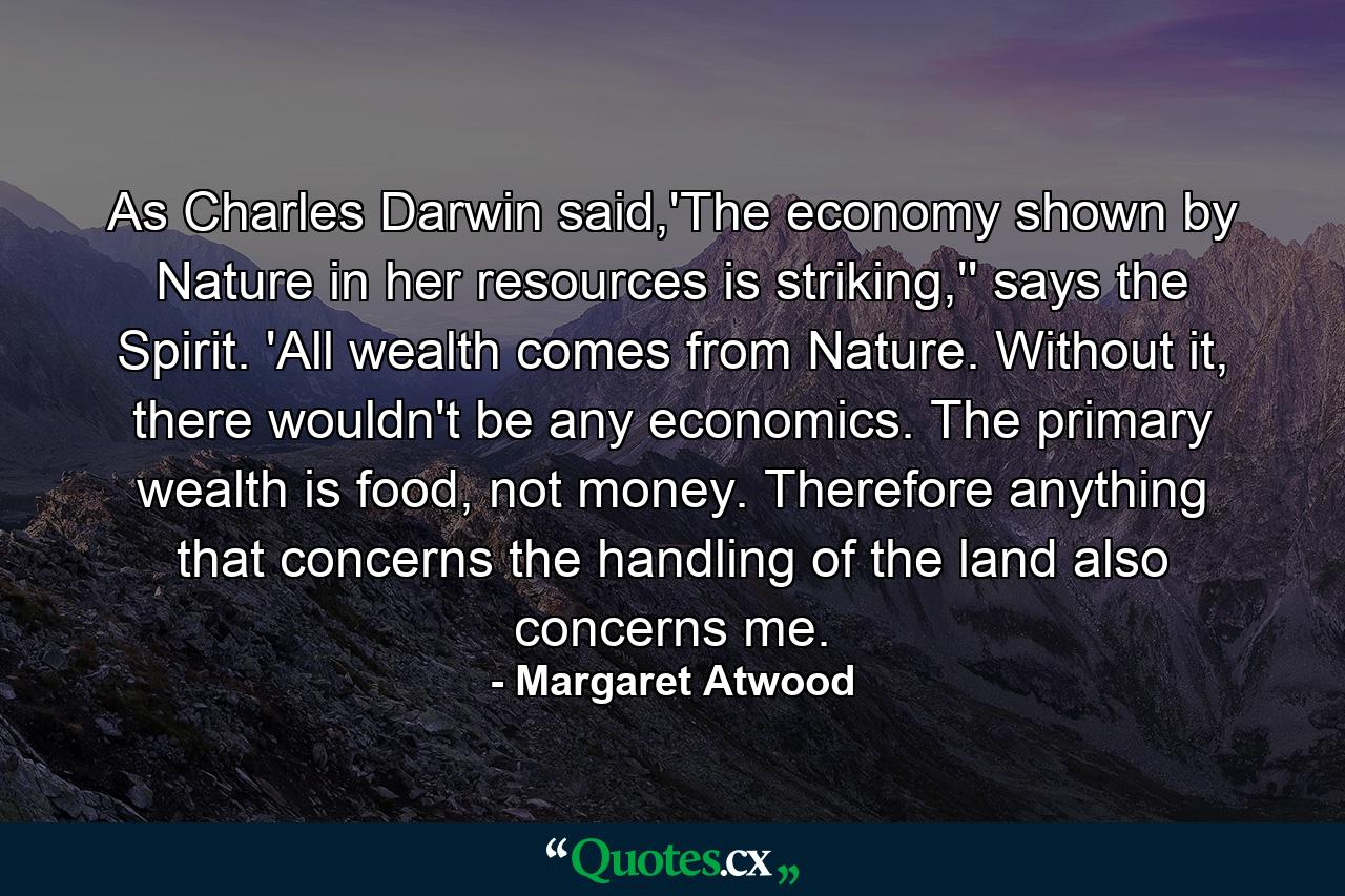 As Charles Darwin said,'The economy shown by Nature in her resources is striking,'' says the Spirit. 'All wealth comes from Nature. Without it, there wouldn't be any economics. The primary wealth is food, not money. Therefore anything that concerns the handling of the land also concerns me. - Quote by Margaret Atwood