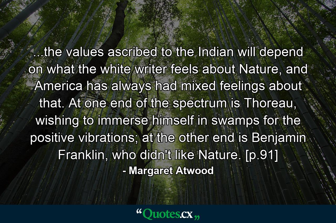 ...the values ascribed to the Indian will depend on what the white writer feels about Nature, and America has always had mixed feelings about that. At one end of the spectrum is Thoreau, wishing to immerse himself in swamps for the positive vibrations; at the other end is Benjamin Franklin, who didn't like Nature. [p.91] - Quote by Margaret Atwood