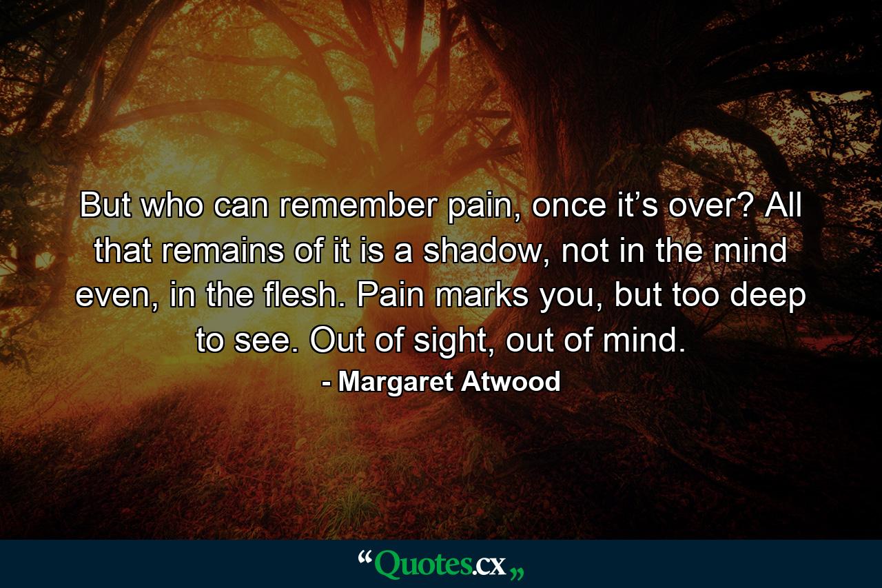 But who can remember pain, once it’s over? All that remains of it is a shadow, not in the mind even, in the flesh. Pain marks you, but too deep to see. Out of sight, out of mind. - Quote by Margaret Atwood