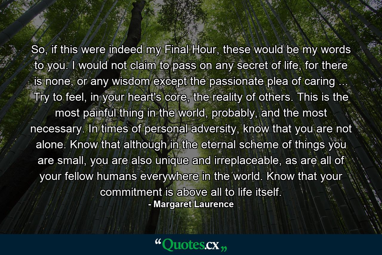 So, if this were indeed my Final Hour, these would be my words to you. I would not claim to pass on any secret of life, for there is none, or any wisdom except the passionate plea of caring ... Try to feel, in your heart's core, the reality of others. This is the most painful thing in the world, probably, and the most necessary. In times of personal adversity, know that you are not alone. Know that although in the eternal scheme of things you are small, you are also unique and irreplaceable, as are all of your fellow humans everywhere in the world. Know that your commitment is above all to life itself. - Quote by Margaret Laurence