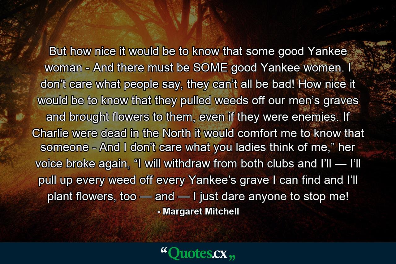 But how nice it would be to know that some good Yankee woman - And there must be SOME good Yankee women. I don’t care what people say, they can’t all be bad! How nice it would be to know that they pulled weeds off our men’s graves and brought flowers to them, even if they were enemies. If Charlie were dead in the North it would comfort me to know that someone - And I don’t care what you ladies think of me,” her voice broke again, “I will withdraw from both clubs and I’ll — I’ll pull up every weed off every Yankee’s grave I can find and I’ll plant flowers, too — and — I just dare anyone to stop me! - Quote by Margaret Mitchell