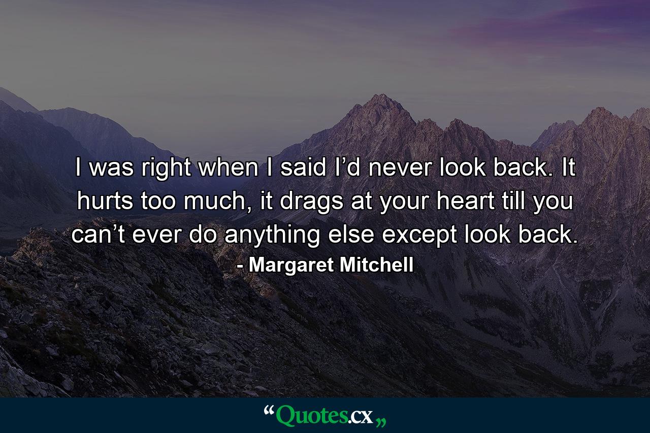 I was right when I said I’d never look back. It hurts too much, it drags at your heart till you can’t ever do anything else except look back. - Quote by Margaret Mitchell