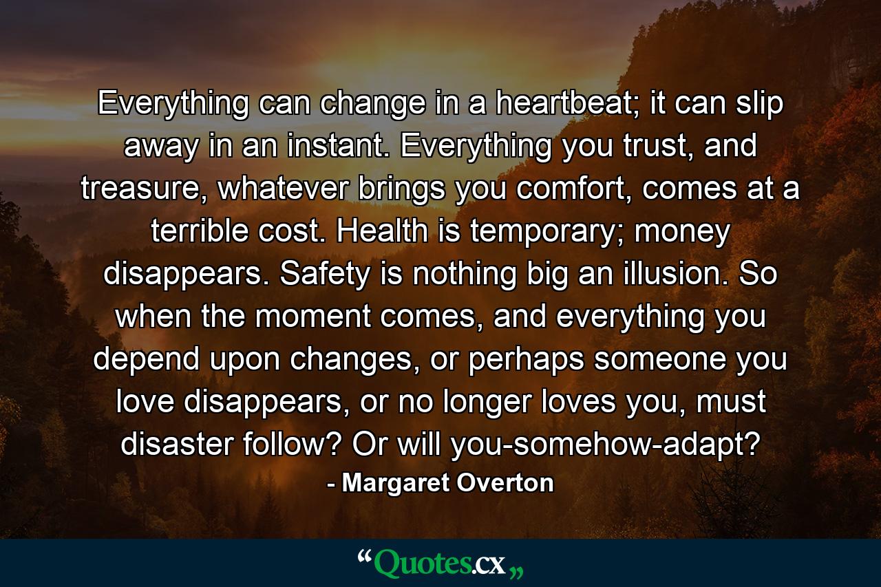 Everything can change in a heartbeat; it can slip away in an instant. Everything you trust, and treasure, whatever brings you comfort, comes at a terrible cost. Health is temporary; money disappears. Safety is nothing big an illusion. So when the moment comes, and everything you depend upon changes, or perhaps someone you love disappears, or no longer loves you, must disaster follow? Or will you-somehow-adapt? - Quote by Margaret Overton