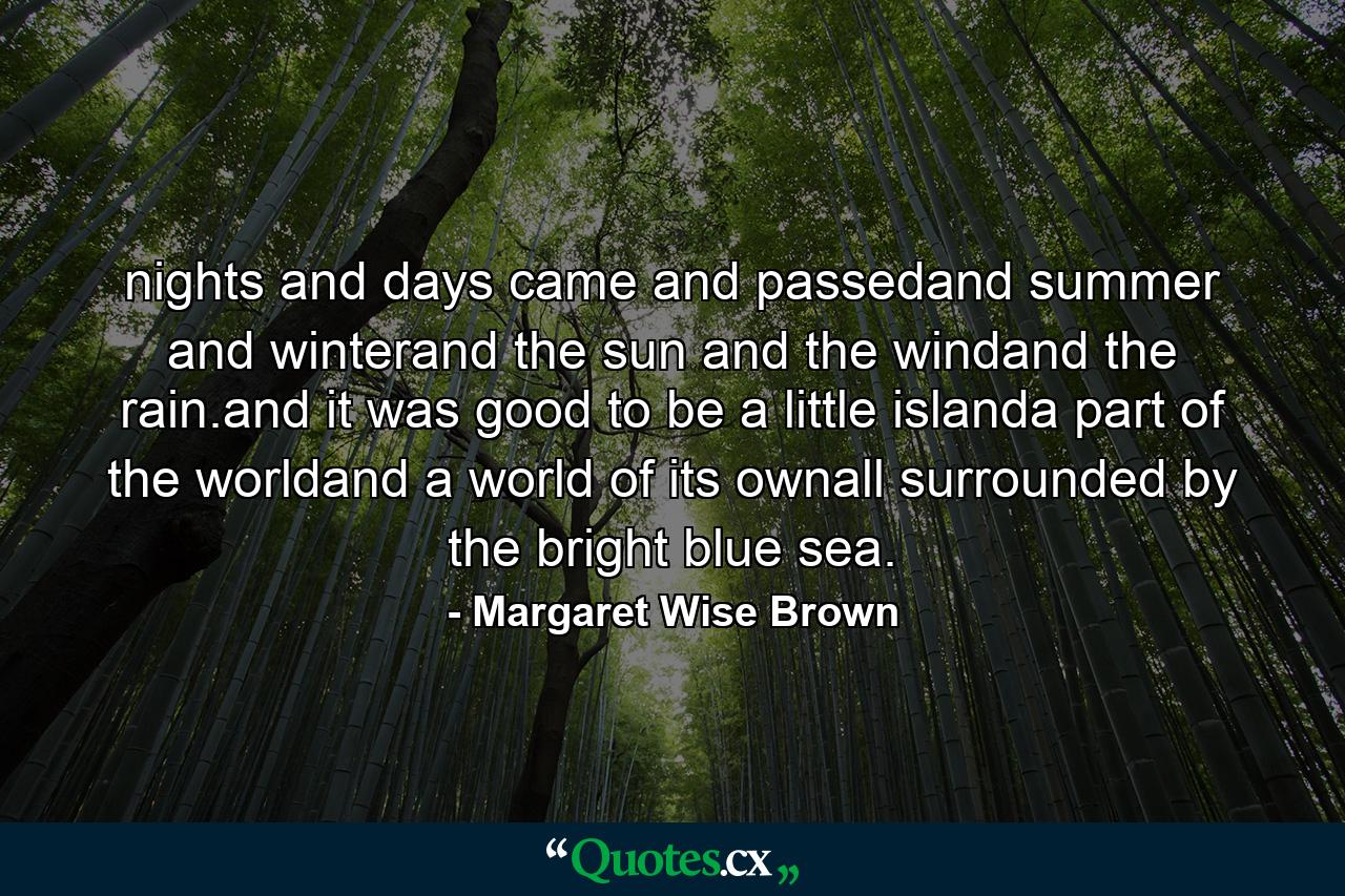 nights and days came and passedand summer and winterand the sun and the windand the rain.and it was good to be a little islanda part of the worldand a world of its ownall surrounded by the bright blue sea. - Quote by Margaret Wise Brown