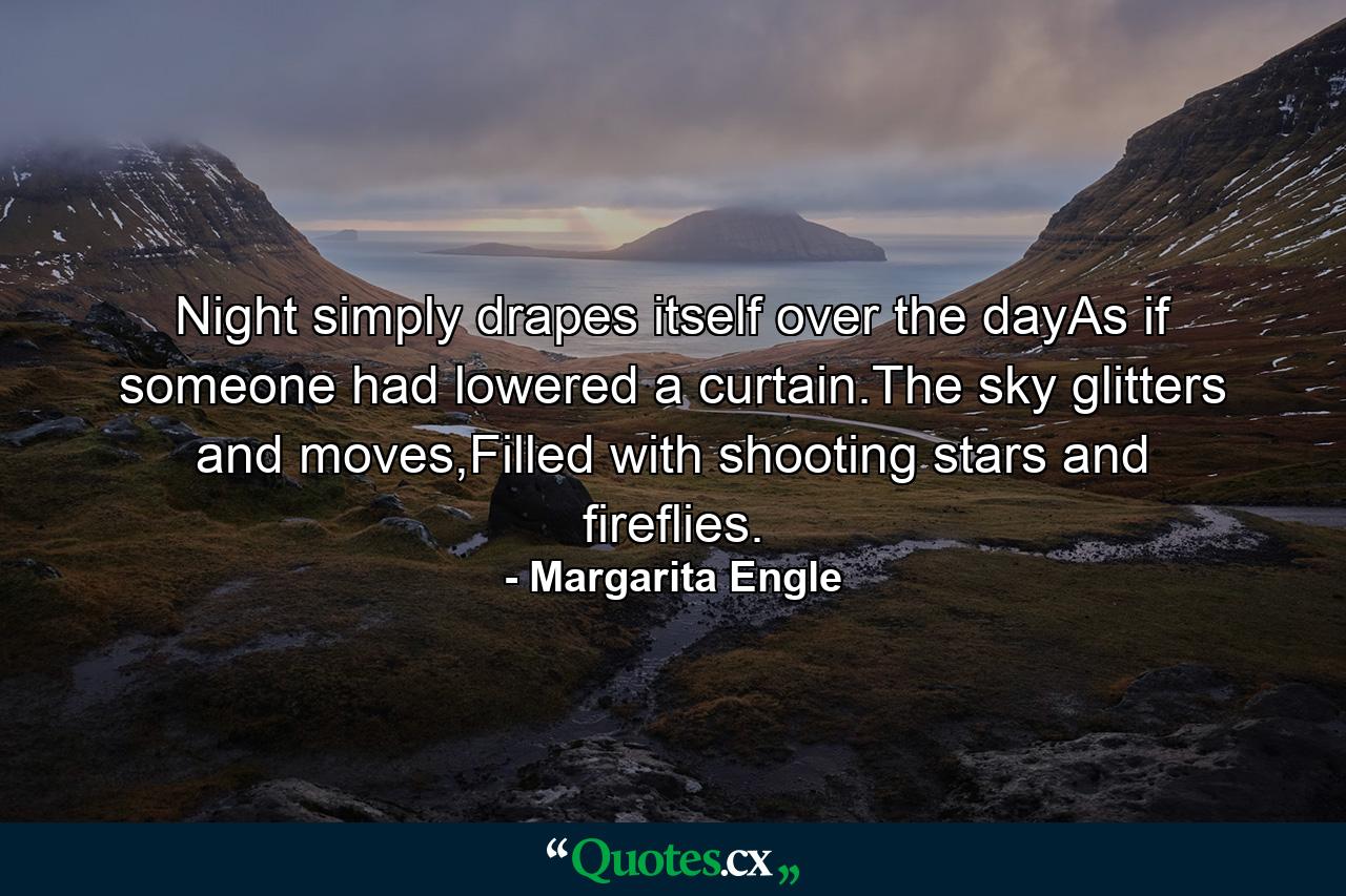 Night simply drapes itself over the dayAs if someone had lowered a curtain.The sky glitters and moves,Filled with shooting stars and fireflies. - Quote by Margarita Engle