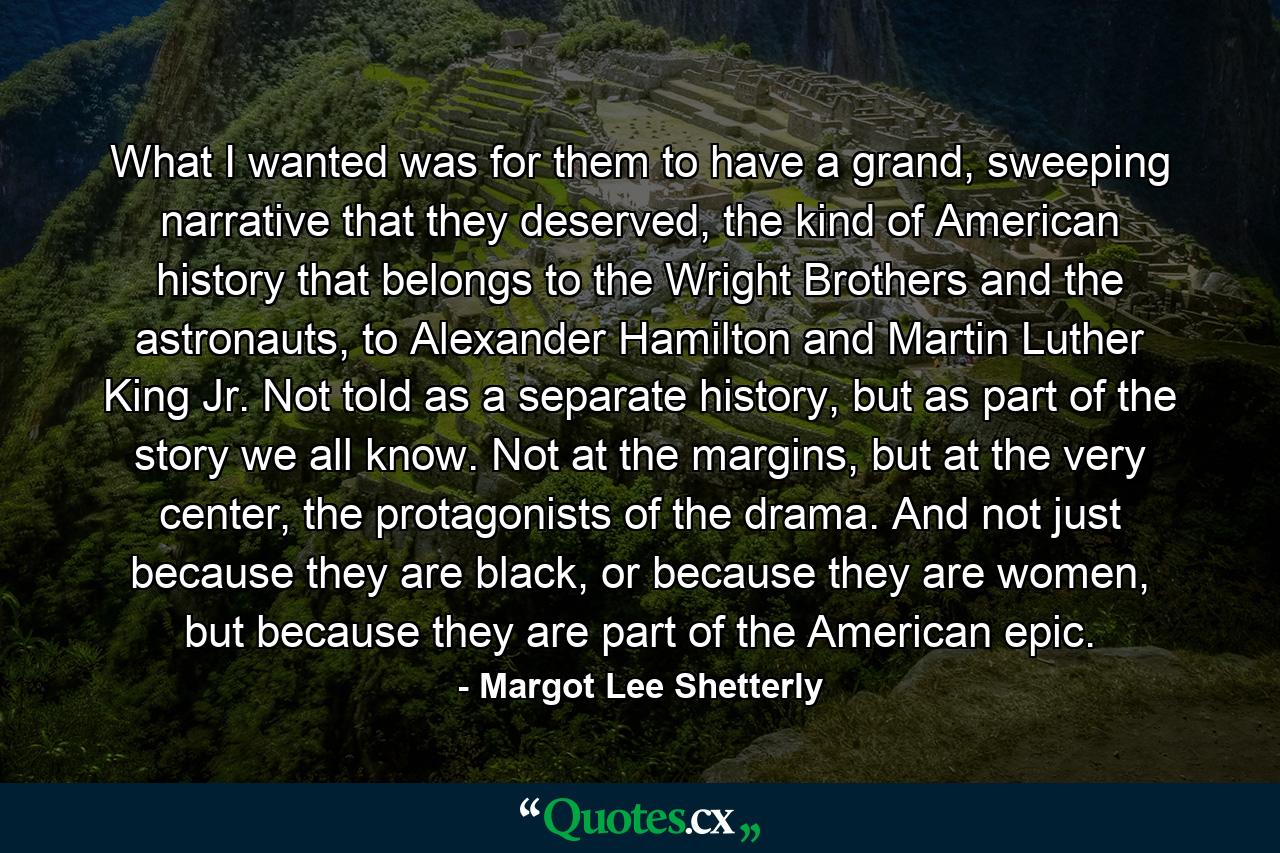 What I wanted was for them to have a grand, sweeping narrative that they deserved, the kind of American history that belongs to the Wright Brothers and the astronauts, to Alexander Hamilton and Martin Luther King Jr. Not told as a separate history, but as part of the story we all know. Not at the margins, but at the very center, the protagonists of the drama. And not just because they are black, or because they are women, but because they are part of the American epic. - Quote by Margot Lee Shetterly