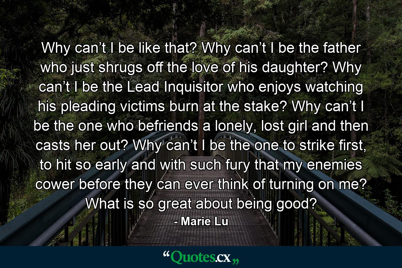 Why can’t I be like that? Why can’t I be the father who just shrugs off the love of his daughter? Why can’t I be the Lead Inquisitor who enjoys watching his pleading victims burn at the stake? Why can’t I be the one who befriends a lonely, lost girl and then casts her out? Why can’t I be the one to strike first, to hit so early and with such fury that my enemies cower before they can ever think of turning on me? What is so great about being good? - Quote by Marie Lu