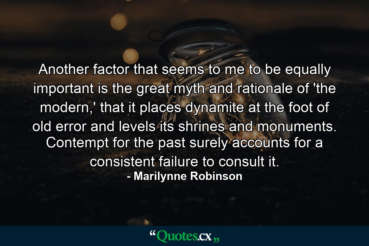 Another factor that seems to me to be equally important is the great myth and rationale of 'the modern,' that it places dynamite at the foot of old error and levels its shrines and monuments. Contempt for the past surely accounts for a consistent failure to consult it. - Quote by Marilynne Robinson