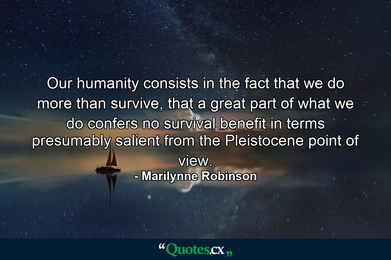 Our humanity consists in the fact that we do more than survive, that a great part of what we do confers no survival benefit in terms presumably salient from the Pleistocene point of view. - Quote by Marilynne Robinson