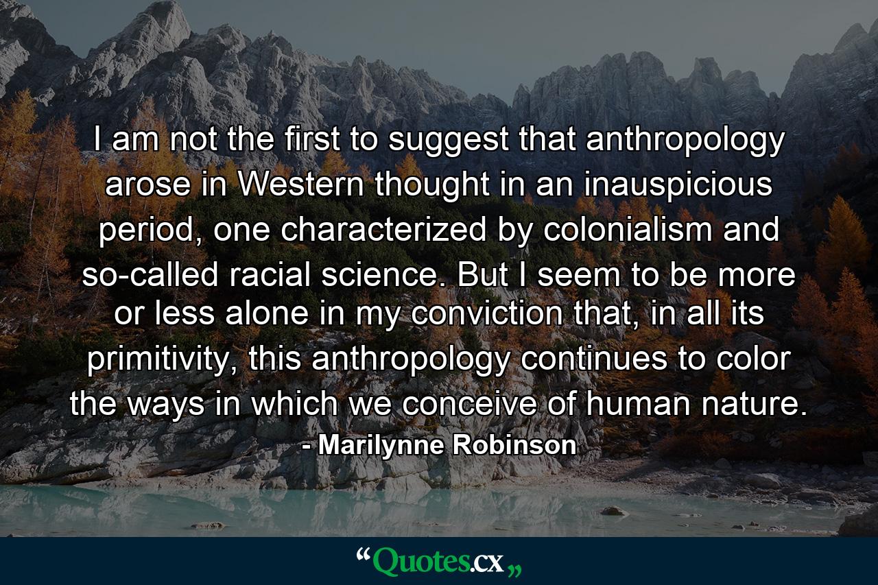 I am not the first to suggest that anthropology arose in Western thought in an inauspicious period, one characterized by colonialism and so-called racial science. But I seem to be more or less alone in my conviction that, in all its primitivity, this anthropology continues to color the ways in which we conceive of human nature. - Quote by Marilynne Robinson