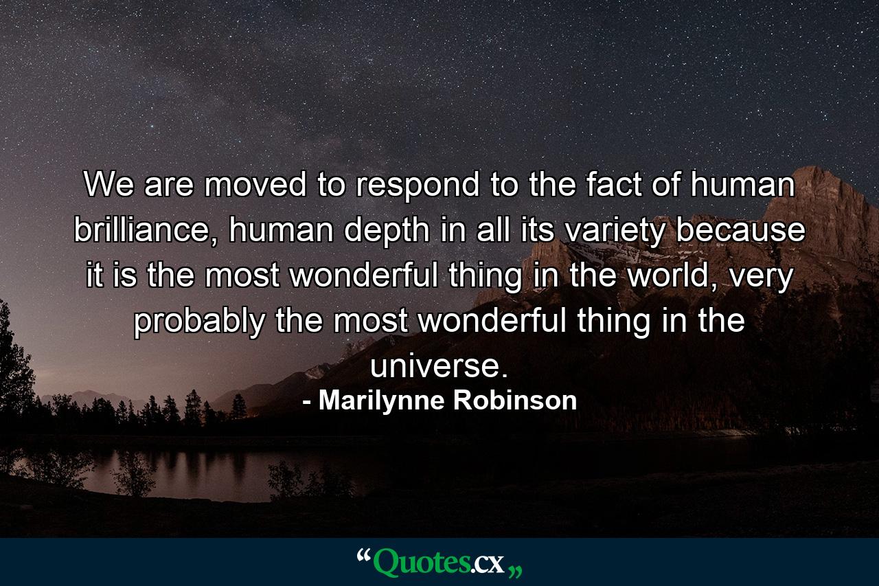 We are moved to respond to the fact of human brilliance, human depth in all its variety because it is the most wonderful thing in the world, very probably the most wonderful thing in the universe. - Quote by Marilynne Robinson