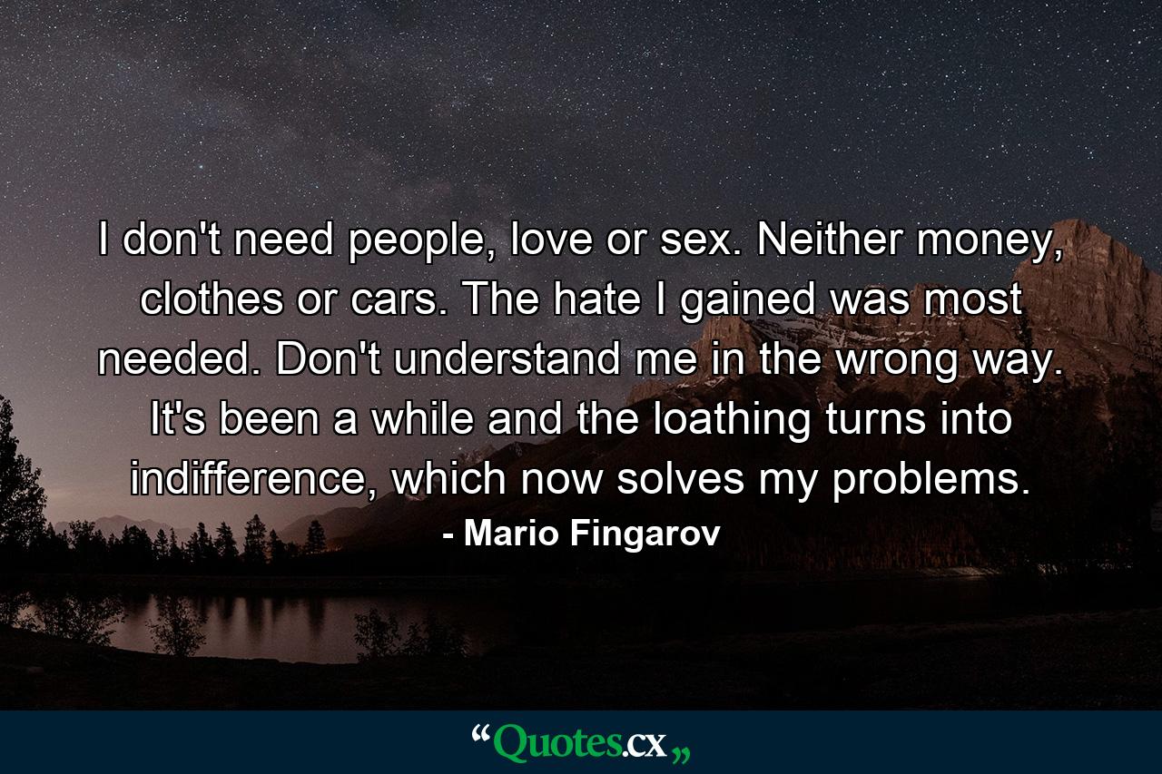 I don't need people, love or sex. Neither money, clothes or cars. The hate I gained was most needed. Don't understand me in the wrong way. It's been a while and the loathing turns into indifference, which now solves my problems. - Quote by Mario Fingarov