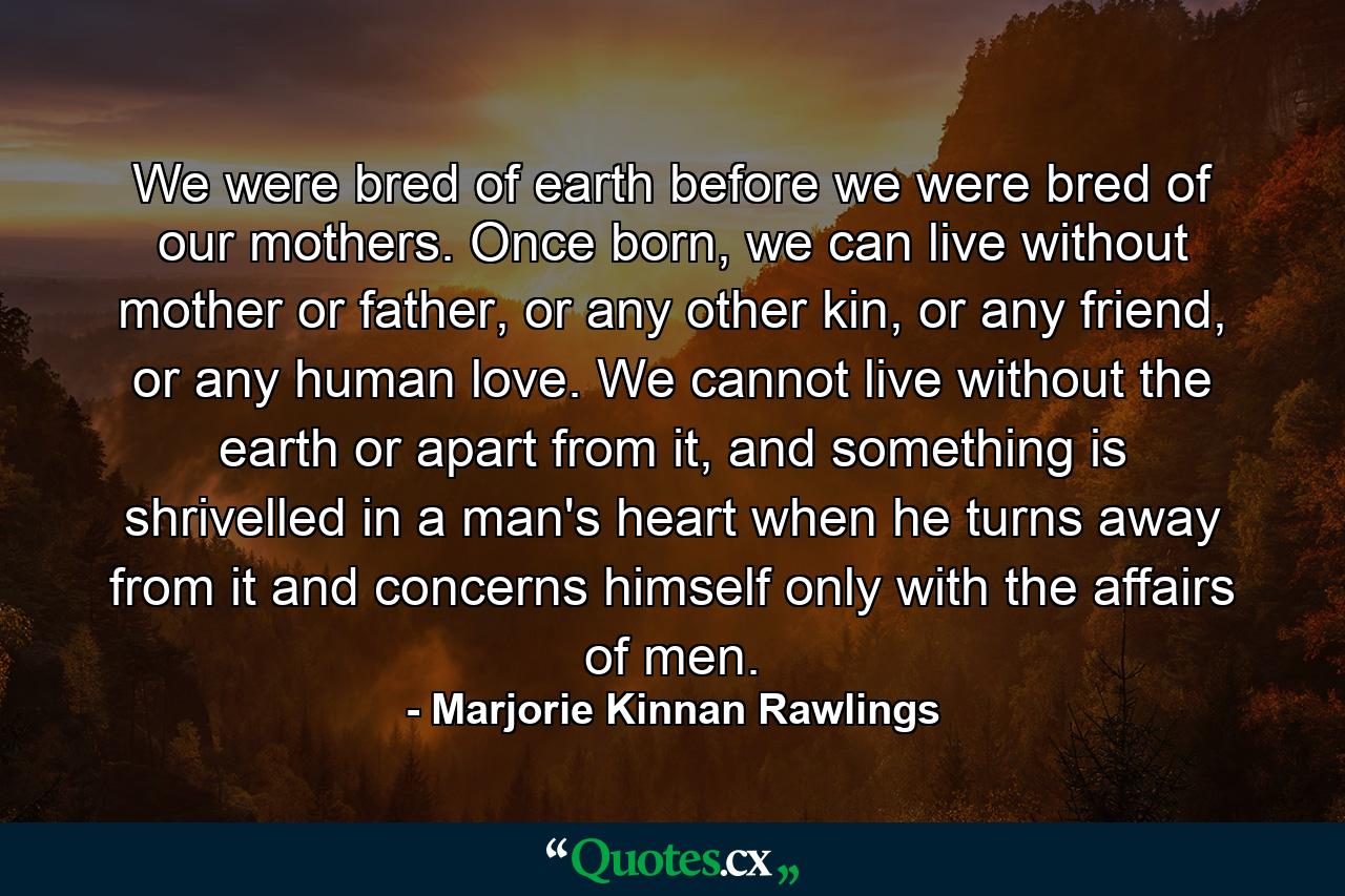 We were bred of earth before we were bred of our mothers. Once born, we can live without mother or father, or any other kin, or any friend, or any human love. We cannot live without the earth or apart from it, and something is shrivelled in a man's heart when he turns away from it and concerns himself only with the affairs of men. - Quote by Marjorie Kinnan Rawlings