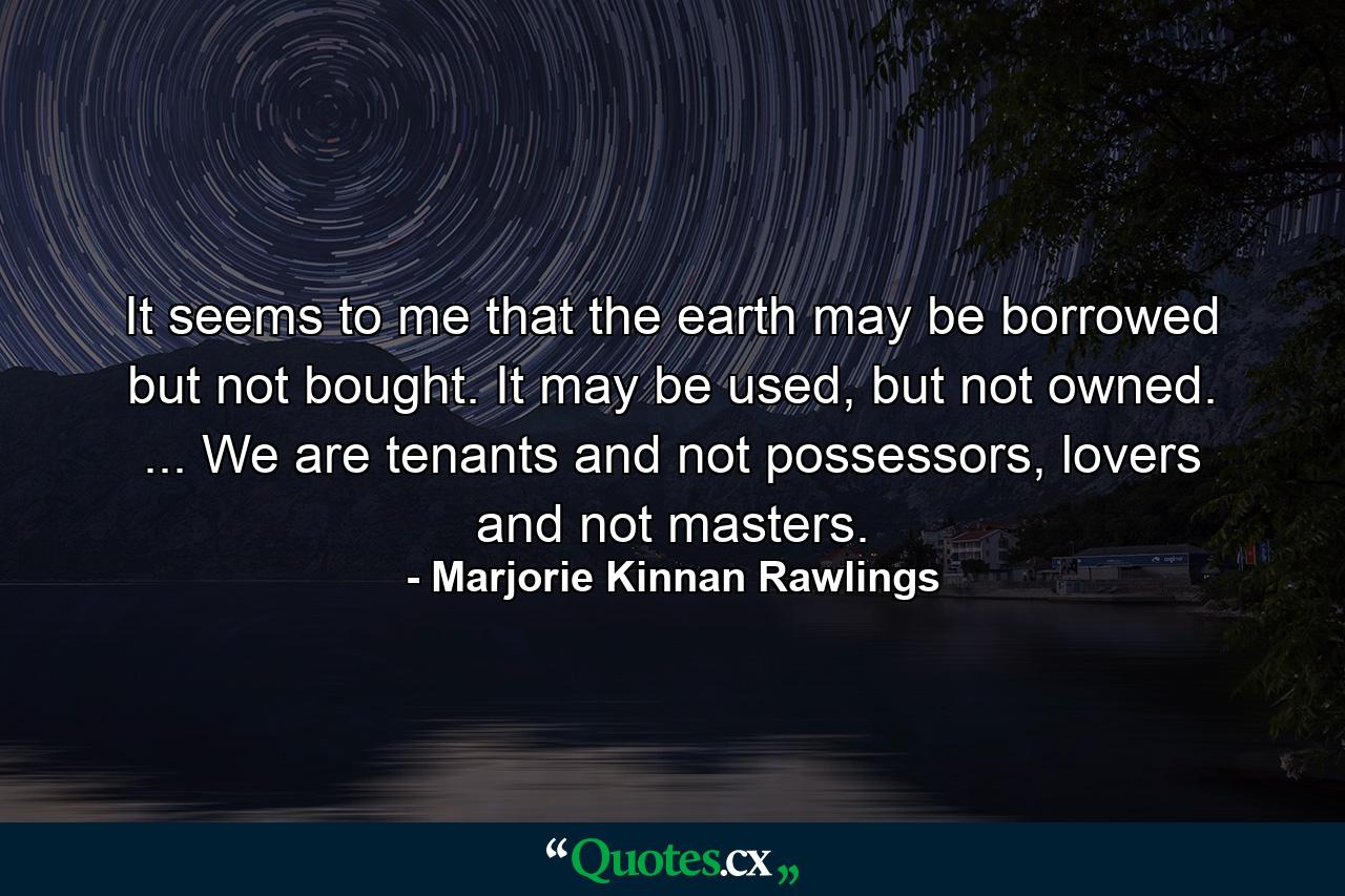 It seems to me that the earth may be borrowed but not bought. It may be used, but not owned. ... We are tenants and not possessors, lovers and not masters. - Quote by Marjorie Kinnan Rawlings