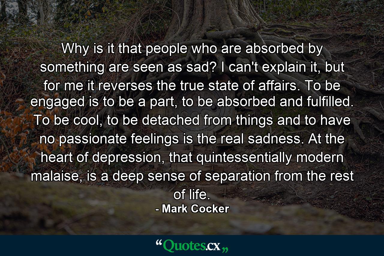 Why is it that people who are absorbed by something are seen as sad? I can't explain it, but for me it reverses the true state of affairs. To be engaged is to be a part, to be absorbed and fulfilled. To be cool, to be detached from things and to have no passionate feelings is the real sadness. At the heart of depression, that quintessentially modern malaise, is a deep sense of separation from the rest of life. - Quote by Mark Cocker