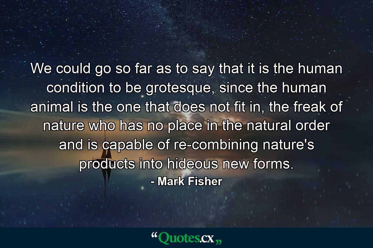 We could go so far as to say that it is the human condition to be grotesque, since the human animal is the one that does not fit in, the freak of nature who has no place in the natural order and is capable of re-combining nature's products into hideous new forms. - Quote by Mark Fisher