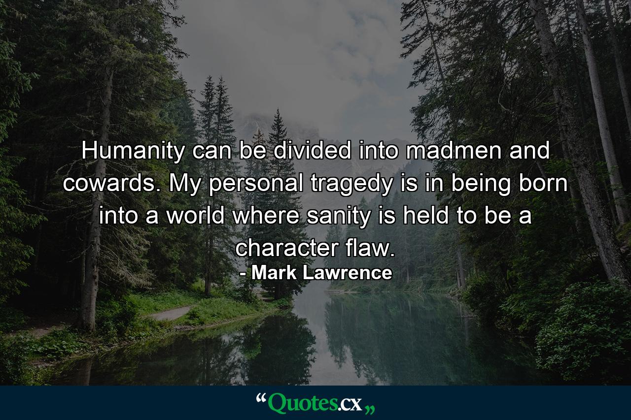 Humanity can be divided into madmen and cowards. My personal tragedy is in being born into a world where sanity is held to be a character flaw. - Quote by Mark Lawrence