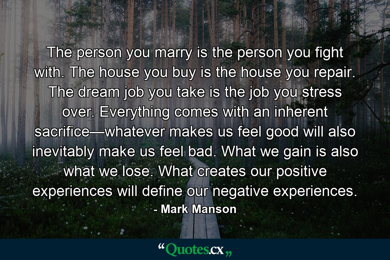 The person you marry is the person you fight with. The house you buy is the house you repair. The dream job you take is the job you stress over. Everything comes with an inherent sacrifice—whatever makes us feel good will also inevitably make us feel bad. What we gain is also what we lose. What creates our positive experiences will define our negative experiences. - Quote by Mark Manson