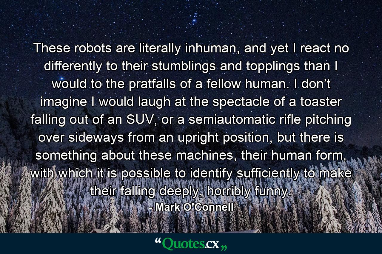 These robots are literally inhuman, and yet I react no differently to their stumblings and topplings than I would to the pratfalls of a fellow human. I don’t imagine I would laugh at the spectacle of a toaster falling out of an SUV, or a semiautomatic rifle pitching over sideways from an upright position, but there is something about these machines, their human form, with which it is possible to identify sufficiently to make their falling deeply, horribly funny. - Quote by Mark O'Connell