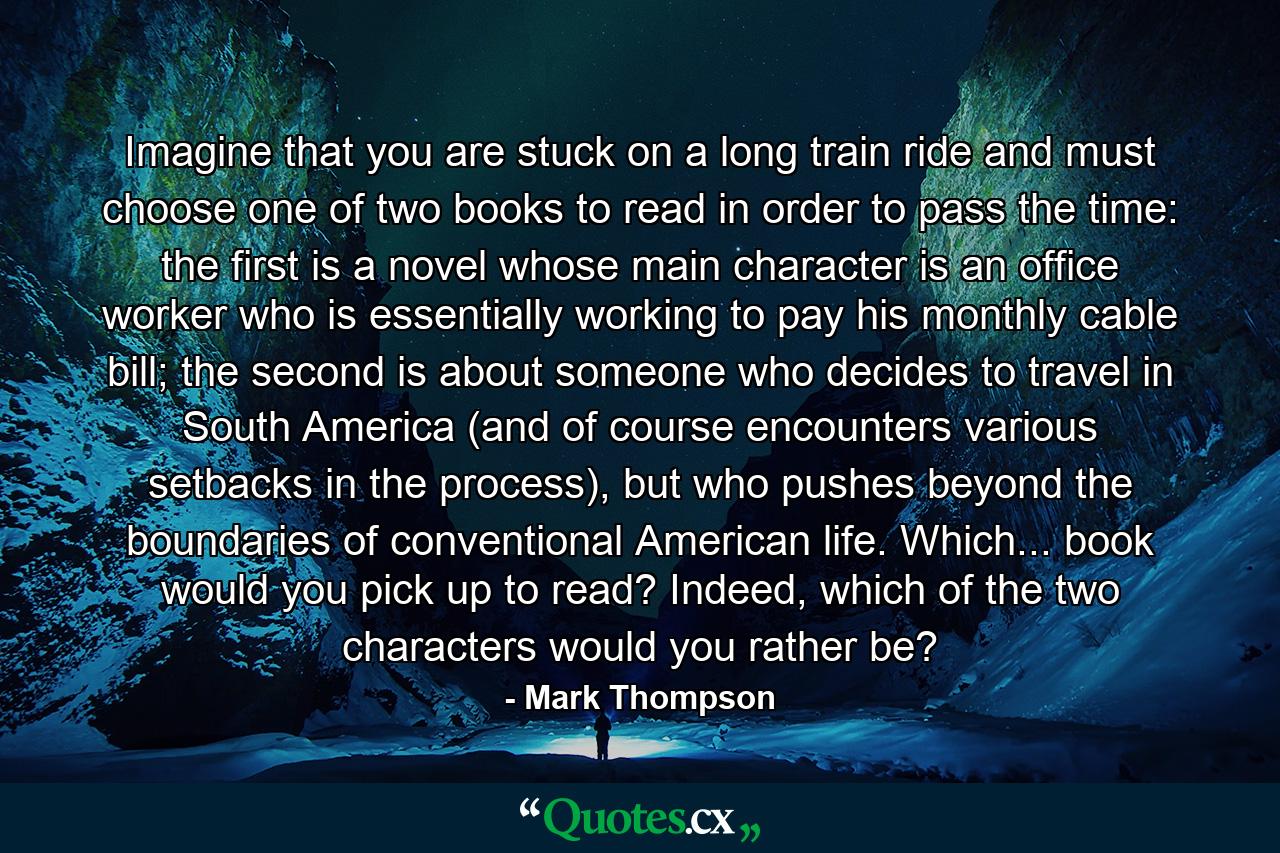 Imagine that you are stuck on a long train ride and must choose one of two books to read in order to pass the time: the first is a novel whose main character is an office worker who is essentially working to pay his monthly cable bill; the second is about someone who decides to travel in South America (and of course encounters various setbacks in the process), but who pushes beyond the boundaries of conventional American life. Which... book would you pick up to read? Indeed, which of the two characters would you rather be? - Quote by Mark Thompson