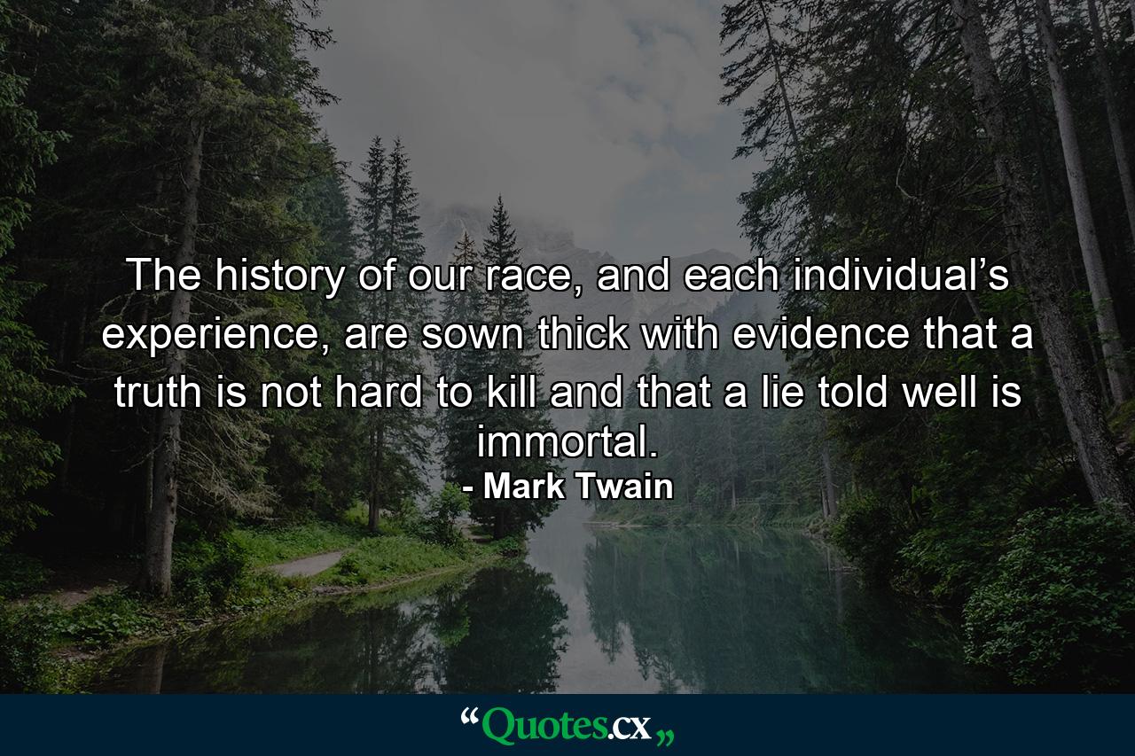 The history of our race, and each individual’s experience, are sown thick with evidence that a truth is not hard to kill and that a lie told well is immortal. - Quote by Mark Twain