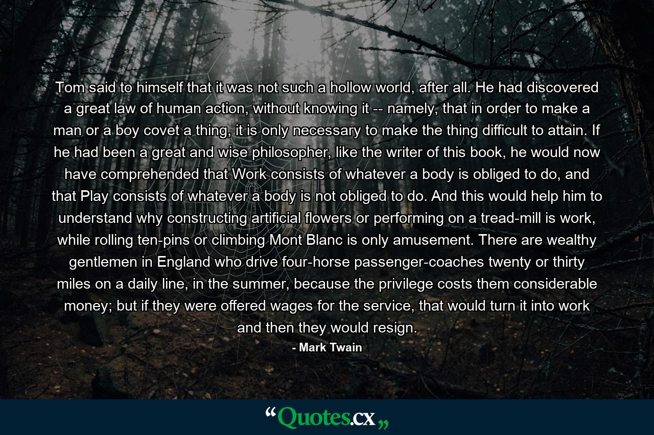 Tom said to himself that it was not such a hollow world, after all. He had discovered a great law of human action, without knowing it -- namely, that in order to make a man or a boy covet a thing, it is only necessary to make the thing difficult to attain. If he had been a great and wise philosopher, like the writer of this book, he would now have comprehended that Work consists of whatever a body is obliged to do, and that Play consists of whatever a body is not obliged to do. And this would help him to understand why constructing artificial flowers or performing on a tread-mill is work, while rolling ten-pins or climbing Mont Blanc is only amusement. There are wealthy gentlemen in England who drive four-horse passenger-coaches twenty or thirty miles on a daily line, in the summer, because the privilege costs them considerable money; but if they were offered wages for the service, that would turn it into work and then they would resign. - Quote by Mark Twain