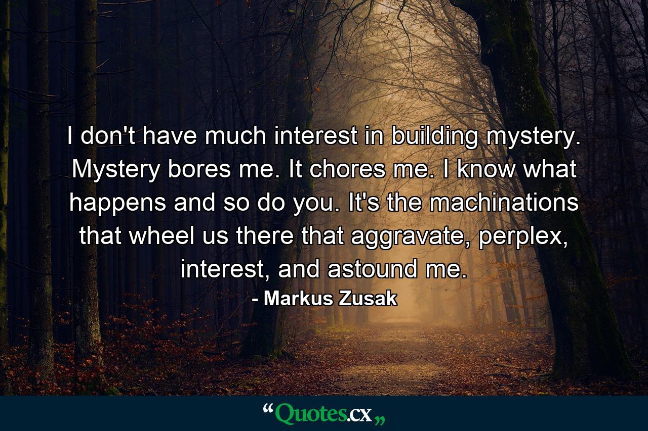 I don't have much interest in building mystery. Mystery bores me. It chores me. I know what happens and so do you. It's the machinations that wheel us there that aggravate, perplex, interest, and astound me. - Quote by Markus Zusak