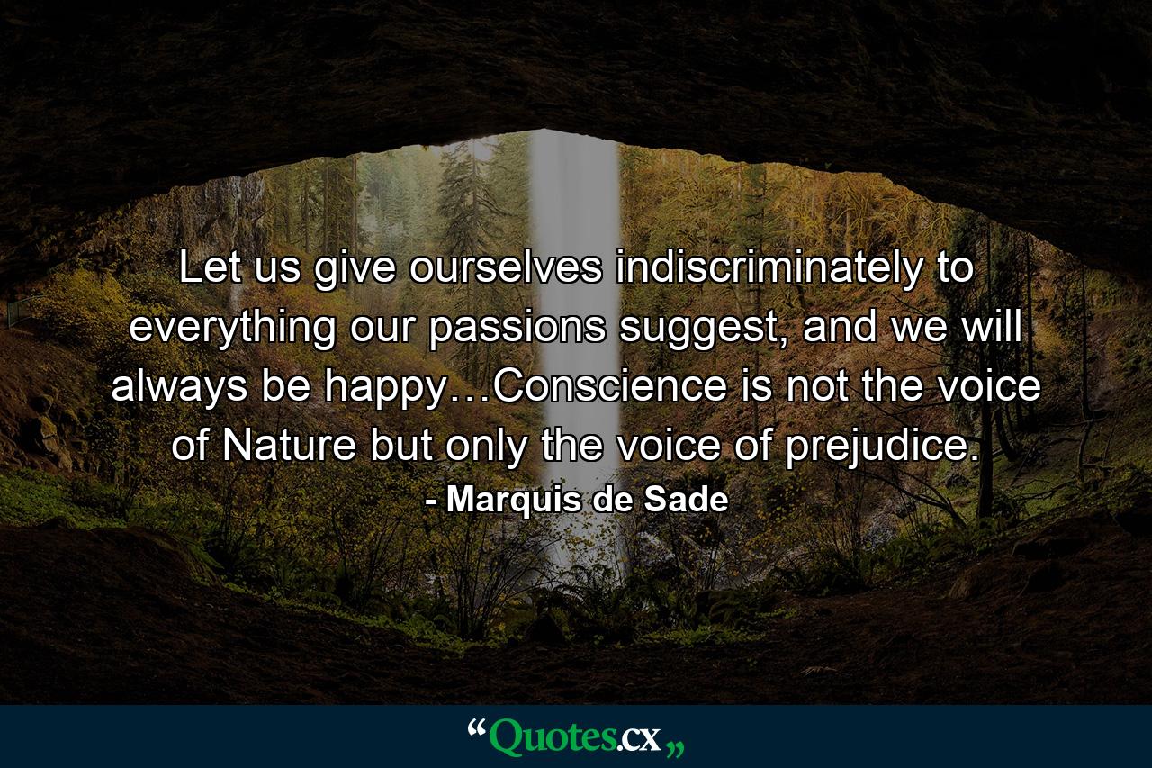 Let us give ourselves indiscriminately to everything our passions suggest, and we will always be happy…Conscience is not the voice of Nature but only the voice of prejudice. - Quote by Marquis de Sade